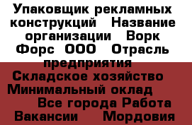 Упаковщик рекламных конструкций › Название организации ­ Ворк Форс, ООО › Отрасль предприятия ­ Складское хозяйство › Минимальный оклад ­ 27 000 - Все города Работа » Вакансии   . Мордовия респ.